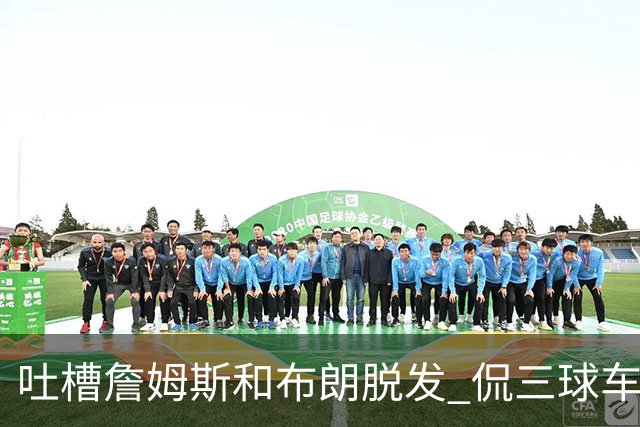 吐槽詹姆斯&布朗脱发 侃三球车祸！华子：这赛季顺手拿个总冠军